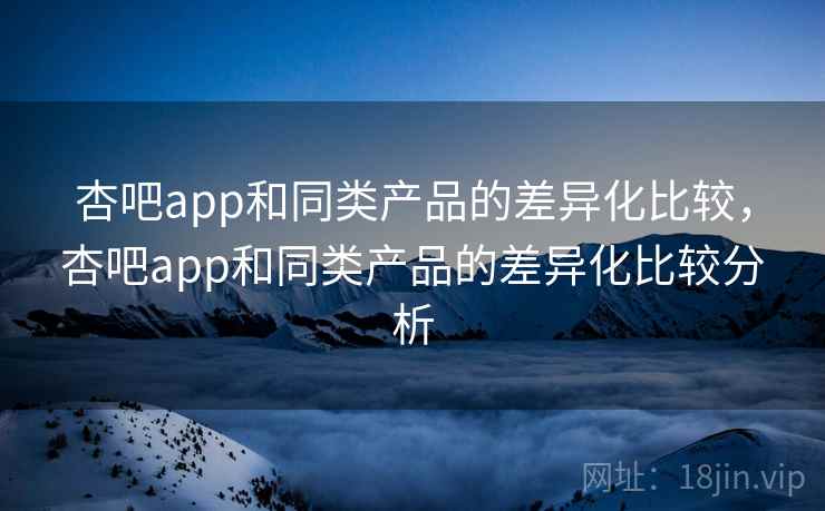 杏吧app和同类产品的差异化比较,杏吧app和同类产品的差异化比较分析 杏吧app和同类产品的差异化比较,杏吧app和同类产品的差异化比较分析