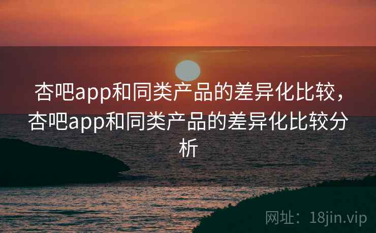 杏吧app和同类产品的差异化比较,杏吧app和同类产品的差异化比较分析 杏吧app和同类产品的差异化比较,杏吧app和同类产品的差异化比较分析