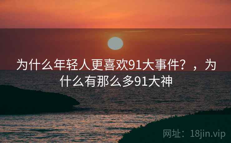 为什么年轻人更喜欢91大事件?,为什么有那么多91大神 为什么年轻人更喜欢91大事件?,为什么有那么多91大神