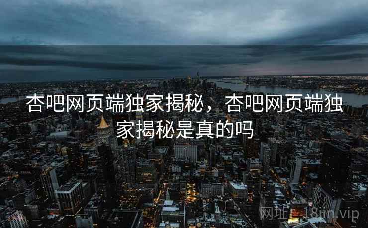 杏吧网页端独家揭秘，杏吧网页端独家揭秘是真的吗
