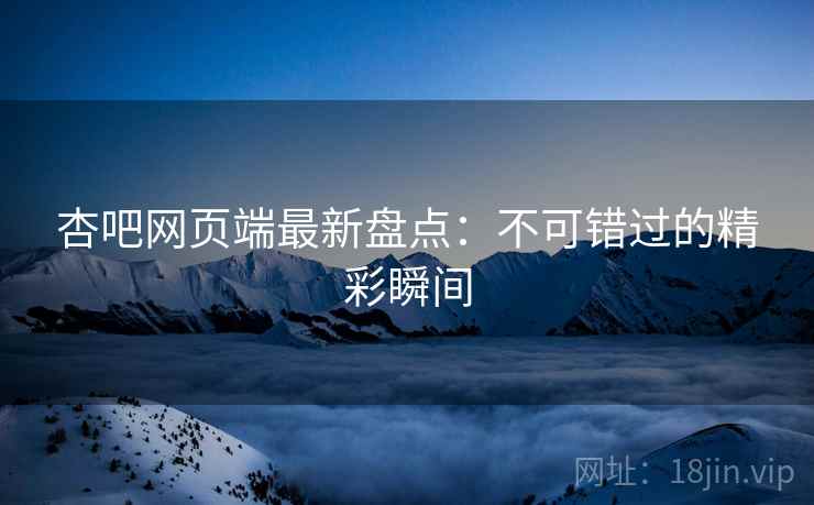 杏吧网页端最新盘点：不可错过的精彩瞬间