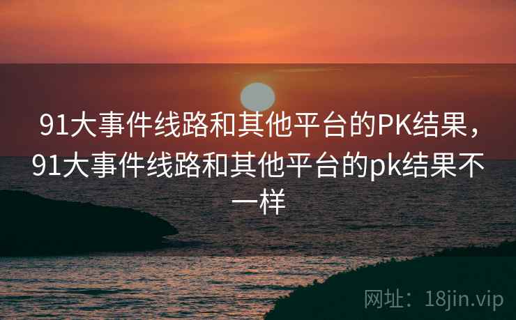 91大事件线路和其他平台的PK结果,91大事件线路和其他平台的pk结果不一样 91大事件线路和其他平台的PK结果,91大事件线路和其他平台的pk结果不一样